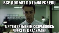 все долбят по f5 на ege.edu а я тем временем сохраняюсь через f5 в ведьмаке