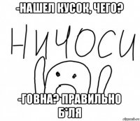 -нашел кусок, чего? -говна? правильно б*ля