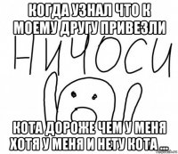 когда узнал что к моему другу привезли кота дороже чем у меня хотя у меня и нету кота ...