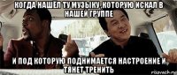 когда нашёл ту музыку ,которую искал в нашей группе и под которую поднимается настроение и тянет тренить