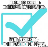 новое достижение: выпил 5 л. воды за день будь мужиком - выпивай по пол-вёдра