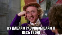  ну давай)) рассказывай)) я весь твой)