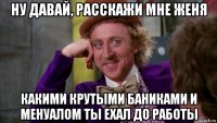 ну давай, расскажи мне женя какими крутыми баниками и менуалом ты ехал до работы