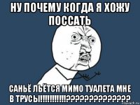 ну почему когда я хожу поссать саньё льётся мимо туалета мне в трусы!!!!!!!!!!!??????????????