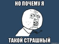 но почему я такой страшный