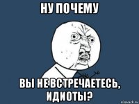 ну почему вы не встречаетесь, идиоты?