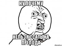 ну почему нельзя ссать на препода