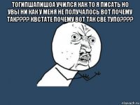 тогипшапишоа учился как то я писать но увы ни как у меня не получалось вот почему так???? квстате почему вот так све тупо???? 