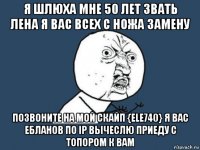 я шлюха мне 50 лет звать лена я вас всех с ножа замену позвоните на мой скайп {ele740} я вас ебланов по ip вычеслю приеду с топором к вам