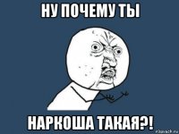 ну почему ты наркоша такая?!