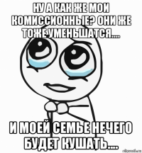 ну а как же мои комиссионные? они же тоже уменьшатся.... и моей семье нечего будет кушать....