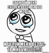 забирай меня скорей,увози за 100 морей и целуй меня везде- 18 мне ужееее!!!))