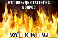 кто-нибудь ответит на вопрос нахуй я пошел с вами