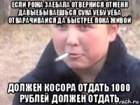 если рожа заебала отвернися отменя давыебываешься сука уебу уёба отварачивайся да быстрее пока живой должен косора отдать 1000 рублей должен отдать