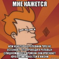мне кажется или некоторые ролевики тупо не осознают, что проводя в ролевых слишком много времени, они упускают кучу возможностей в жизни