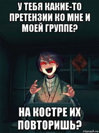 у тебя какие-то претензии ко мне и моей группе? на костре их повторишь?