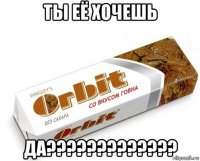 ты её хочешь да?????????????