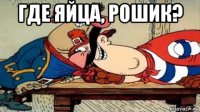 где яйца, рошик? 