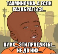 тахминочка, а если разобраться... ну их... эти продукты... не до них...