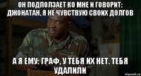 он подползает ко мне и говорит: джонатан, я не чувствую своих долгов а я ему: граф, у тебя их нет. тебя удалили