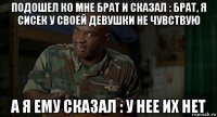 подошел ко мне брат и сказал : брат, я сисек у своей девушки не чувствую а я ему сказал : у нее их нет