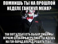 помнишь ты на прошлой неделе гангнул меня? так вот,у тебя есть выбор,либо мы играем с тобой в игру либо ты идёшь на гей-парад,вперёд,решать тебе...