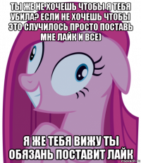 ты же не хочешь чтобы я тебя убила? если не хочешь чтобы это случилось просто поставь мне лайк и все) я же тебя вижу ты обязань поставит лайк