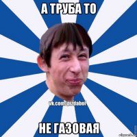 а труба то не газовая