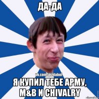 да-да я купил тебе арму, м&b и chivalry