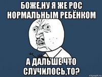 боже,ну я же рос нормальным ребёнком а дальше что случилось,то?