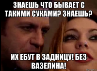знаешь что бывает с такими суками? знаешь? иx ебут в задницу! без вазелина!