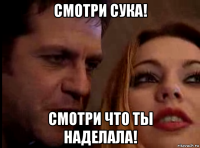 смотри сука! смотри что ты наделала!