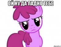 ой ну да ладно тебе 