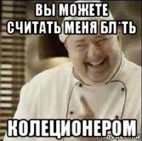 вы можете считать меня бл*ть колеционером