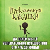  да знаем мы её увлекательное путешествие ото рта до жопы!