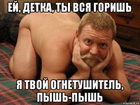 ей, детка, ты вся горишь я твой огнетушитель, пышь-пышь