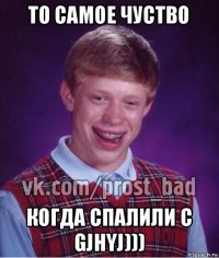 то самое чуство когда спалили с gjhyj)))