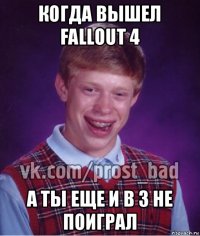 когда вышел fallout 4 а ты еще и в 3 не поиграл