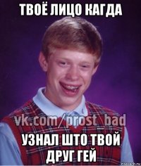 твоё лицо кагда узнал што твой друг гей