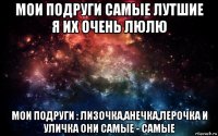 мои подруги самые лутшие я их очень люлю мои подруги : лизочка,анечка,лерочка и уличка они самые - самые