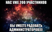 нас уже 200 участников вы умеете радовать администраторов)))