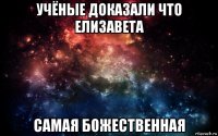 учёные доказали что елизавета самая божественная