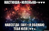 настюша+юленька=♥♥♥ навсегда | day|•|я обожаю тебя юля |♥♥♦