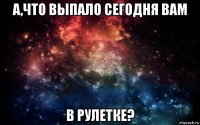 а,что выпало сегодня вам в рулетке?