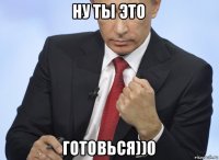 ну ты это готовься))0