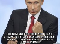  европа объединяется против россии. вам не страшно? путин — "мы уже сталкивались с ней в 1812 и 1941. это им должно быть страшно! © владимир путин