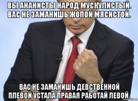 вы ананисты народ мускулистый. вас не заманишь жопой мясистой. вас не заманишь девственной плевой устала правая работай левой.