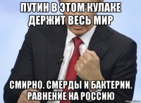 путин в этом кулаке держит весь мир смирно. смерды и бактерии. равнение на россию