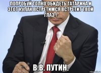 попробуй толко обидеть татарина и этот кулак встретимся встретит твой глаз ! в.в. путин.