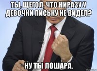 ты, щегол, что ниразу у девочки письку не видел? ну ты лошара.